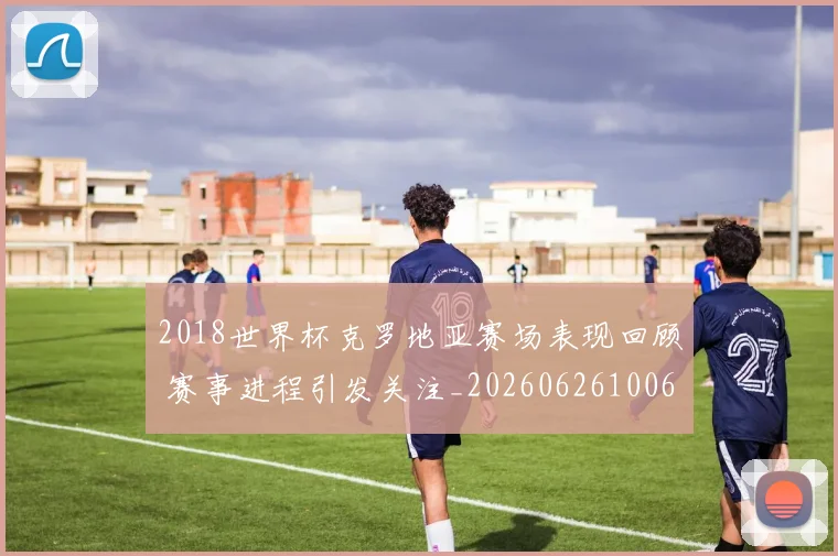 2018世界杯克罗地亚赛场表现回顾 赛事进程引发关注_20260626100624