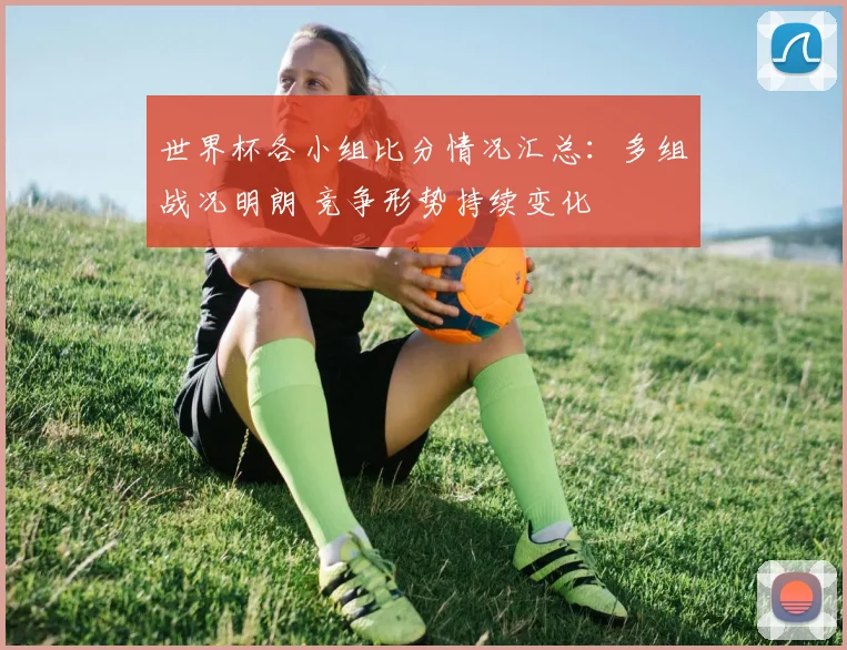 世界杯各小组比分情况汇总:多组战况明朗 竞争形势持续变化