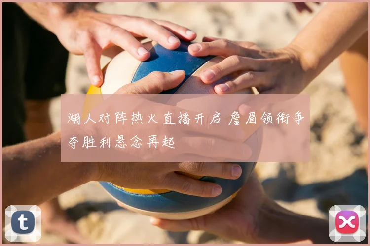 湖人对阵热火直播开启 詹眉领衔争夺胜利悬念再起