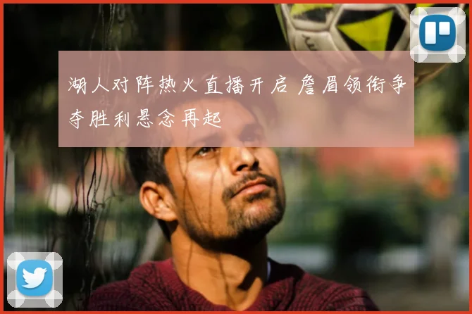 湖人对阵热火直播开启 詹眉领衔争夺胜利悬念再起
