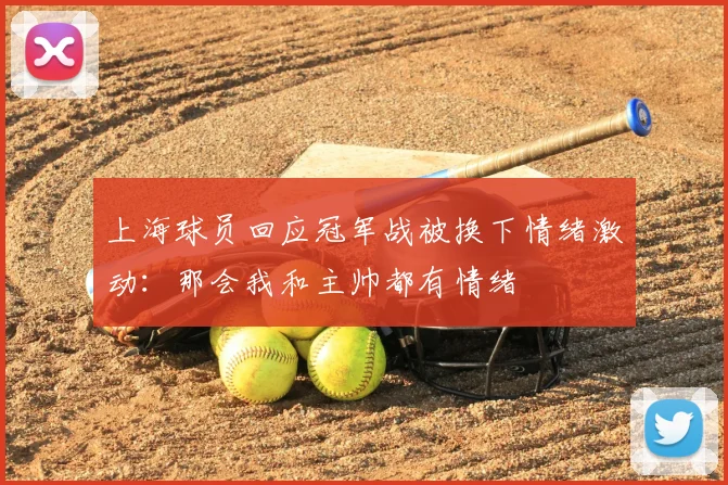 上海球员回应冠军战被换下情绪激动:那会我和主帅都有情绪