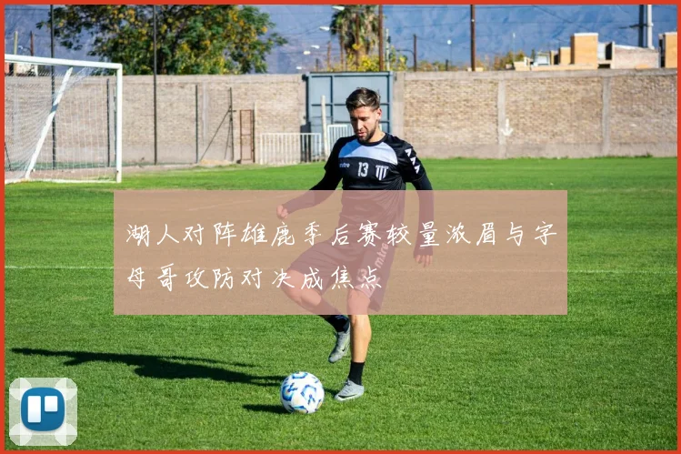 湖人对阵雄鹿季后赛较量浓眉与字母哥攻防对决成焦点
