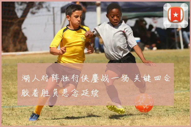 湖人对阵独行侠鏖战一场 关键回合胶着胜负悬念延续