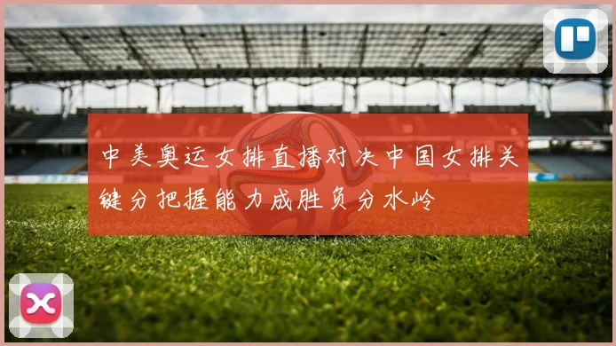 中美奥运女排直播对决中国女排关键分把握能力成胜负分水岭