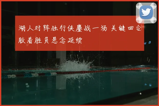 湖人对阵独行侠鏖战一场 关键回合胶着胜负悬念延续