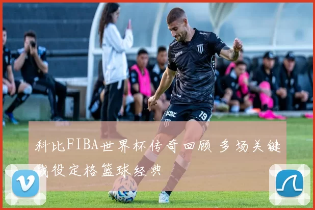 科比FIBA世界杯传奇回顾 多场关键战役定格篮球经典