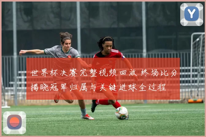 世界杯决赛完整视频回放 终场比分揭晓冠军归属与关键进球全过程