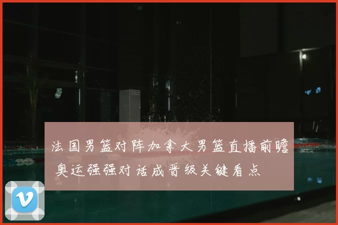 法国男篮对阵加拿大男篮直播前瞻 奥运强强对话成晋级关键看点