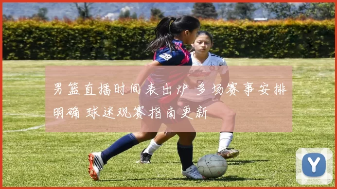 男篮直播时间表出炉 多场赛事安排明确 球迷观赛指南更新