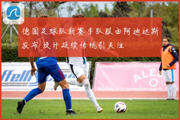 德国足球队新赛季队服由阿迪达斯发布 设计延续传统引关注