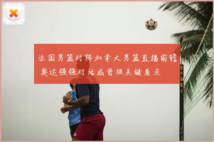 法国男篮对阵加拿大男篮直播前瞻 奥运强强对话成晋级关键看点