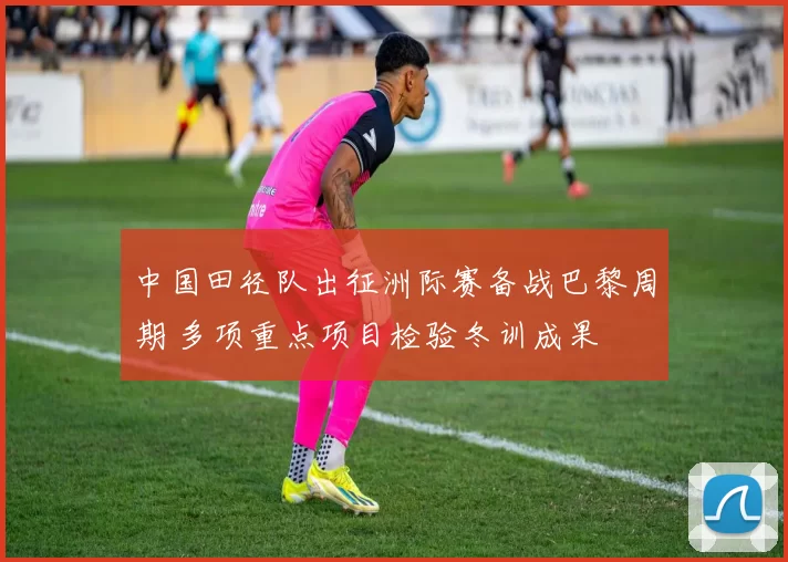 中国田径队出征洲际赛备战巴黎周期 多项重点项目检验冬训成果