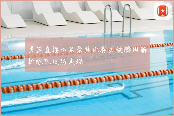 男篮直播回放聚焦比赛关键瞬间解析球队攻防表现