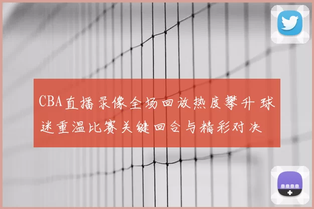CBA直播录像全场回放热度攀升 球迷重温比赛关键回合与精彩对决