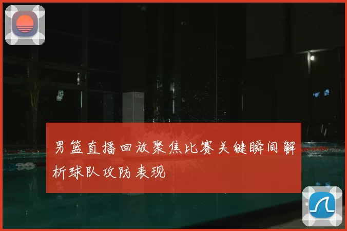 男篮直播回放聚焦比赛关键瞬间解析球队攻防表现