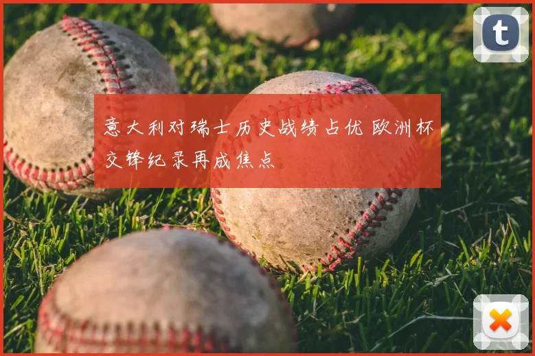 意大利对瑞士历史战绩占优 欧洲杯交锋纪录再成焦点