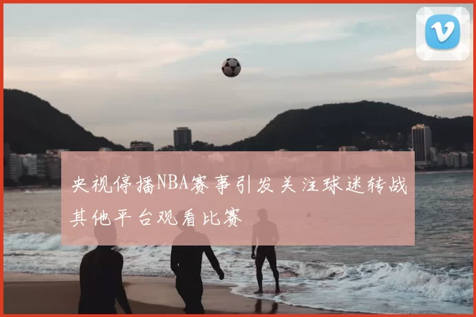 央视停播NBA赛事引发关注球迷转战其他平台观看比赛