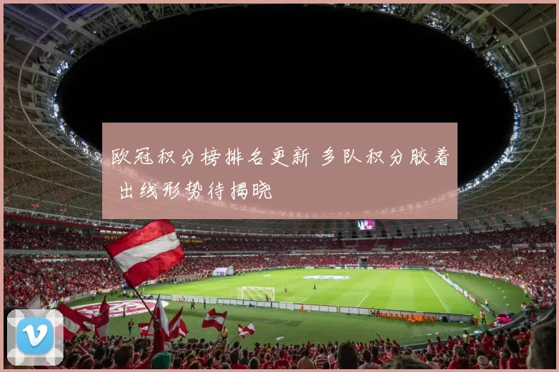 欧冠积分榜排名更新 多队积分胶着 出线形势待揭晓