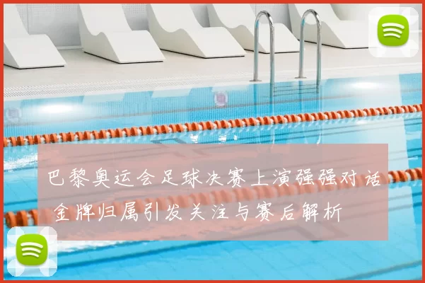 巴黎奥运会足球决赛上演强强对话 金牌归属引发关注与赛后解析
