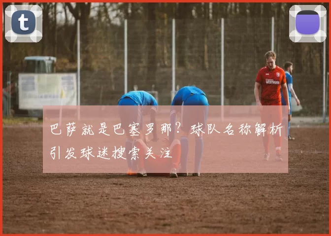巴萨就是巴塞罗那?球队名称解析引发球迷搜索关注