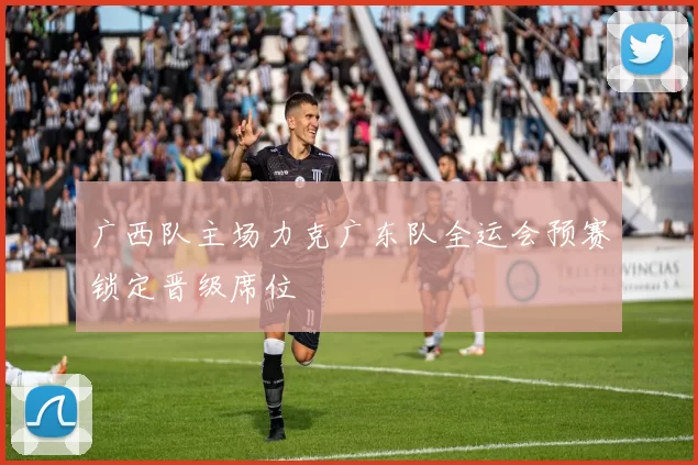广西队主场力克广东队全运会预赛锁定晋级席位
