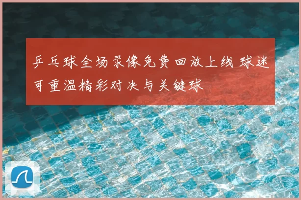 乒乓球全场录像免费回放上线 球迷可重温精彩对决与关键球