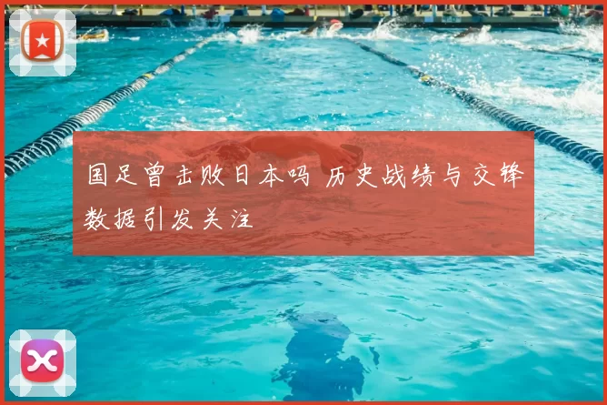 国足曾击败日本吗 历史战绩与交锋数据引发关注