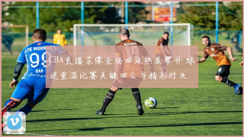 CBA直播录像全场回放热度攀升 球迷重温比赛关键回合与精彩对决
