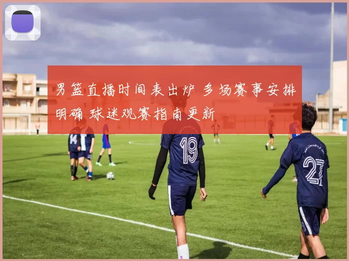 男篮直播时间表出炉 多场赛事安排明确 球迷观赛指南更新
