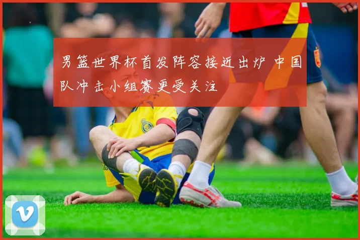 男篮世界杯首发阵容接近出炉 中国队冲击小组赛更受关注