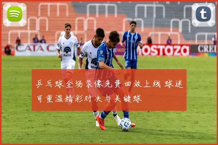 乒乓球全场录像免费回放上线 球迷可重温精彩对决与关键球