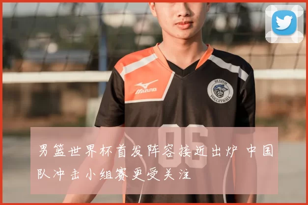 男篮世界杯首发阵容接近出炉 中国队冲击小组赛更受关注