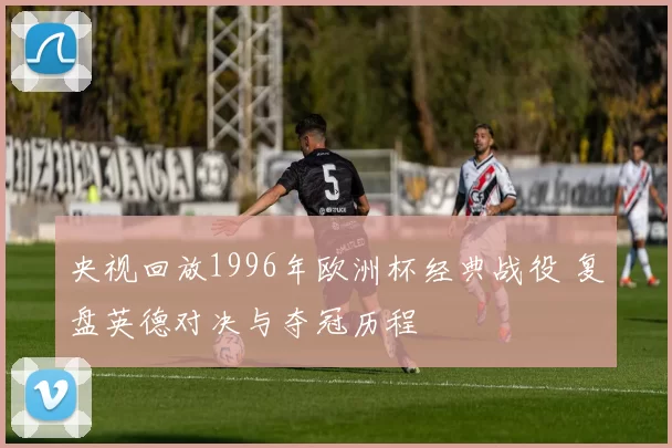 央视回放1996年欧洲杯经典战役 复盘英德对决与夺冠历程