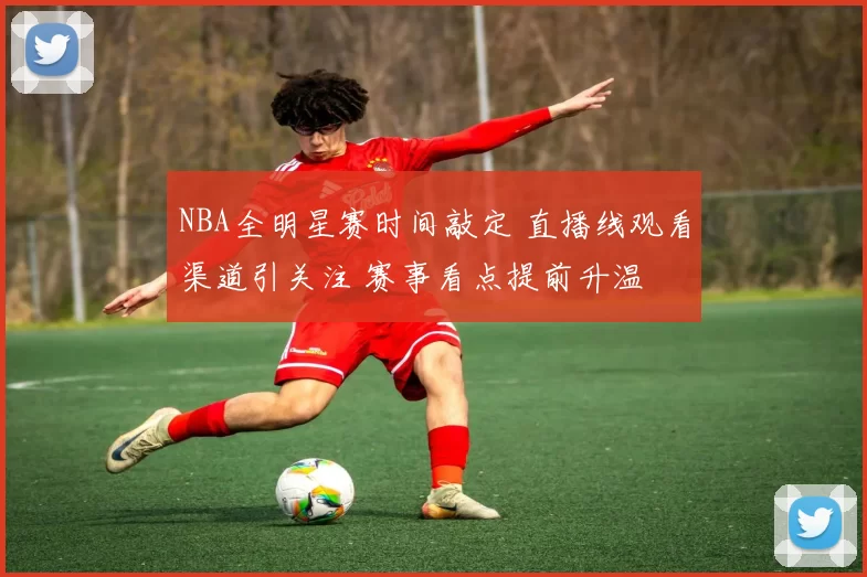 NBA全明星赛时间敲定 直播线观看渠道引关注 赛事看点提前升温
