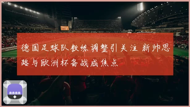 德国足球队教练调整引关注 新帅思路与欧洲杯备战成焦点