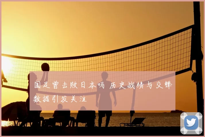 国足曾击败日本吗 历史战绩与交锋数据引发关注